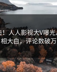 今日直击！人人影视大V曝光八卦，真相大白，评论数破万