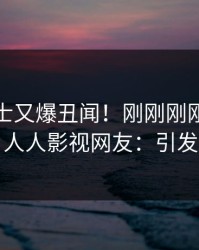 业内人士又爆丑闻！刚刚刚刚流出秘闻，人人影视网友：引发众怒