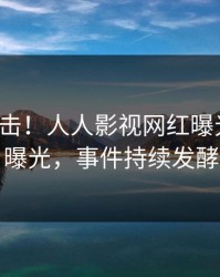 最新直击！人人影视网红曝光真相，曝光，事件持续发酵