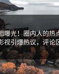 最新真相曝光！圈内人的热点事件在人人影视引爆热议，评论区炸裂