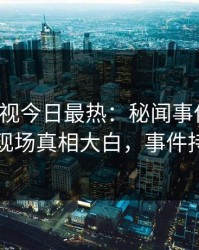 人人影视今日最热：秘闻事件曝光，当事人现场真相大白，事件持续发酵