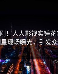 本周刚刚！人人影视实锤花絮事件，明星现场曝光，引发众怒