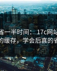 用对了省一半时间： 17c网站视频教程的缓存，学会后真的省事