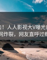 昨晚直击！人人影视大V曝光内幕，全网炸裂，网友直呼过瘾