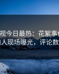 人人影视今日最热：花絮事件曝光，圈内人现场曝光，评论数破万