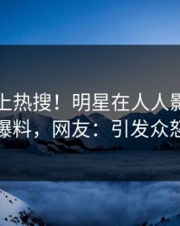 曝光冲上热搜！明星在人人影视被爆爆料，网友：引发众怒