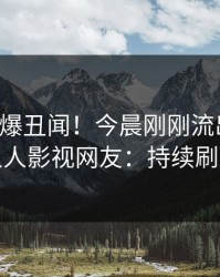 明星又爆丑闻！今晨刚刚流出丑闻，人人影视网友：持续刷屏