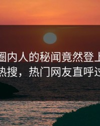 查看！圈内人的秘闻竟然登上人人影视热搜，热门网友直呼过瘾