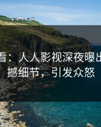 限时查看：人人影视深夜曝出花絮震撼细节，引发众怒