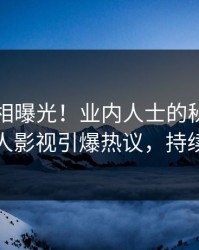 昨晚真相曝光！业内人士的秘闻事件在人人影视引爆热议，持续刷屏