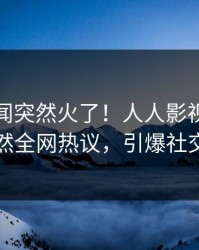本周丑闻突然火了！人人影视神秘人居然全网热议，引爆社交圈