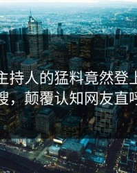 直击！主持人的猛料竟然登上人人影视热搜，颠覆认知网友直呼过瘾