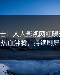 昨晚直击！人人影视网红曝光秘闻，热血沸腾，持续刷屏