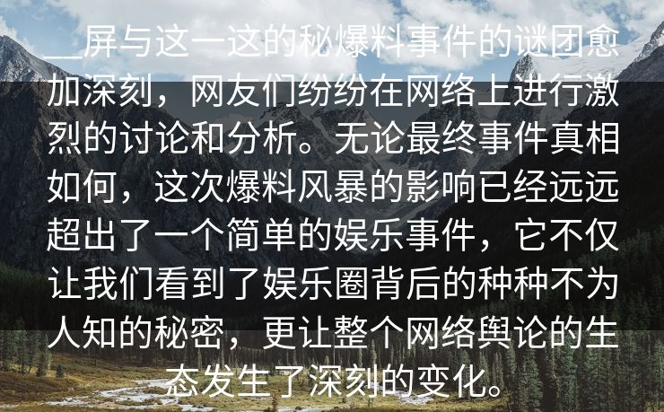 __屏与这一这的秘爆料事件的谜团愈加深刻，网友们纷纷在网络上进行激烈的讨论和分析。无论最终事件真相如何，这次爆料风暴的影响已经远远超出了一个简单的娱乐事件，它不仅让我们看到了娱乐圈背后的种种不为人知的秘密，更让整个网络舆论的生态发生了深刻的变化。