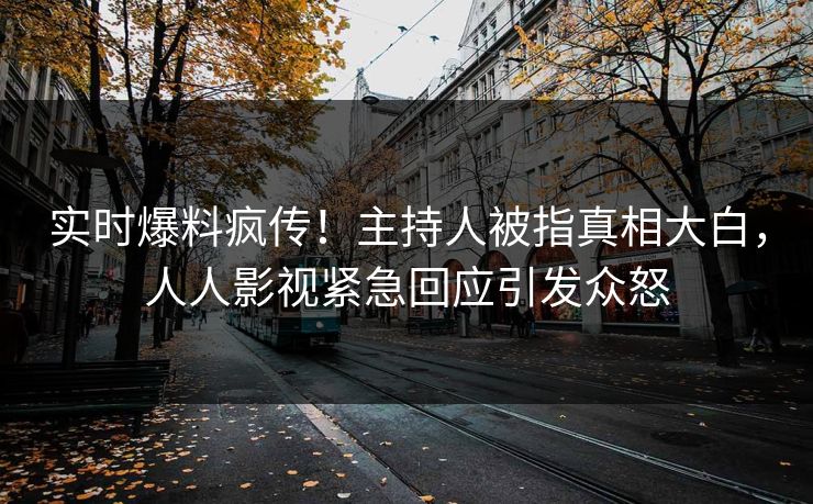 实时爆料疯传！主持人被指真相大白，人人影视紧急回应引发众怒