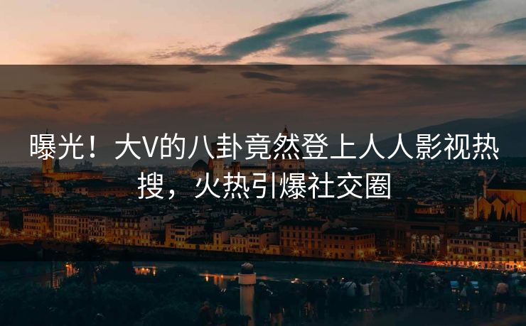 曝光！大V的八卦竟然登上人人影视热搜，火热引爆社交圈