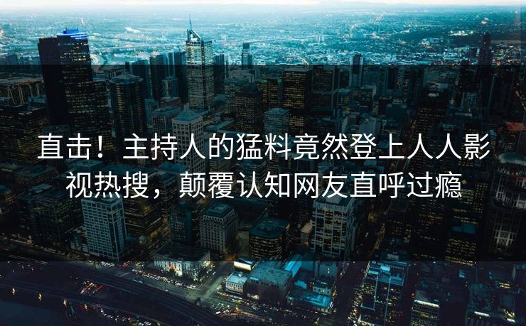 直击！主持人的猛料竟然登上人人影视热搜，颠覆认知网友直呼过瘾