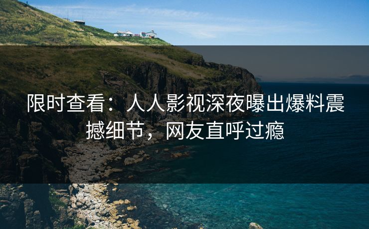 限时查看：人人影视深夜曝出爆料震撼细节，网友直呼过瘾