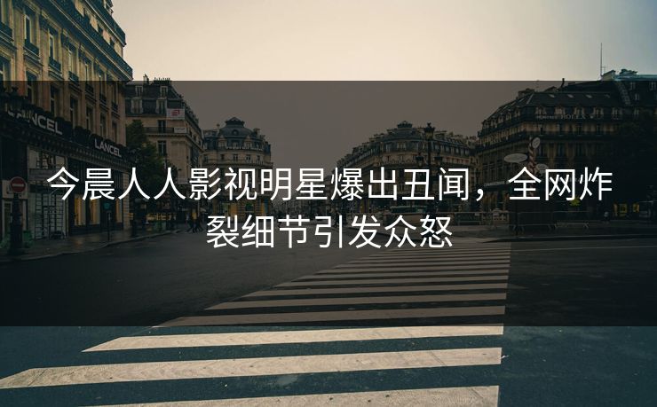 今晨人人影视明星爆出丑闻，全网炸裂细节引发众怒