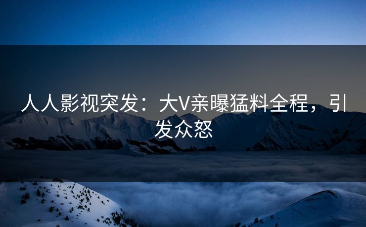 人人影视突发：大V亲曝猛料全程，引发众怒