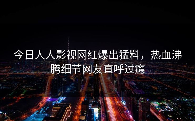 今日人人影视网红爆出猛料，热血沸腾细节网友直呼过瘾