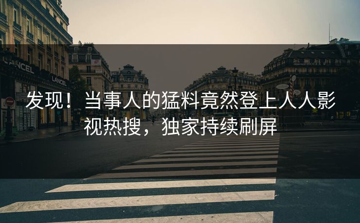 发现！当事人的猛料竟然登上人人影视热搜，独家持续刷屏