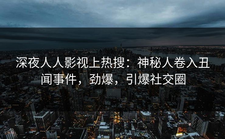 深夜人人影视上热搜：神秘人卷入丑闻事件，劲爆，引爆社交圈