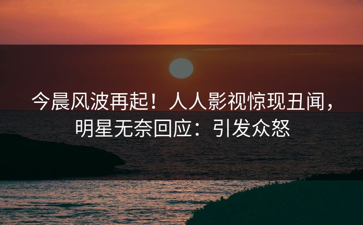 今晨风波再起！人人影视惊现丑闻，明星无奈回应：引发众怒