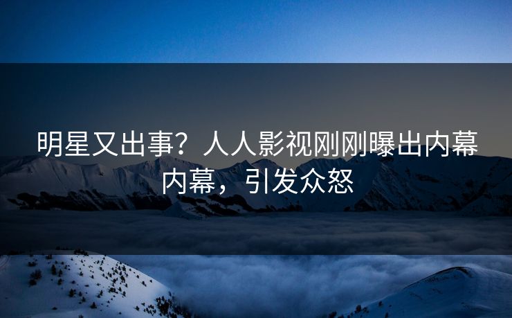 明星又出事？人人影视刚刚曝出内幕内幕，引发众怒