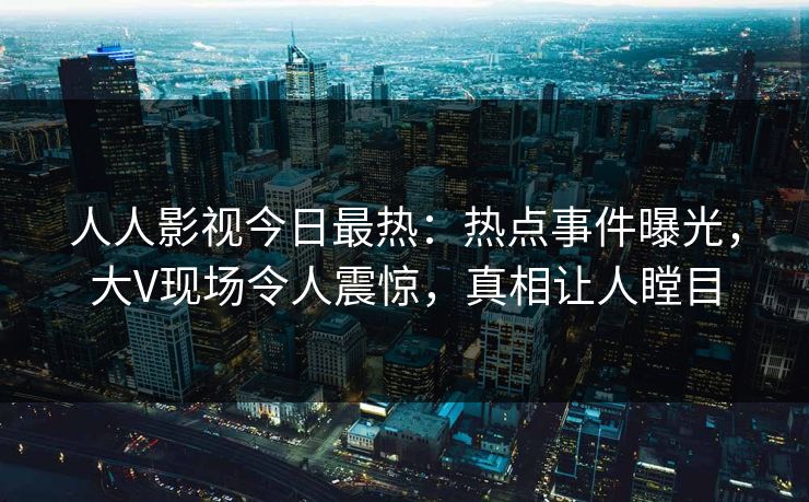 人人影视今日最热：热点事件曝光，大V现场令人震惊，真相让人瞠目
