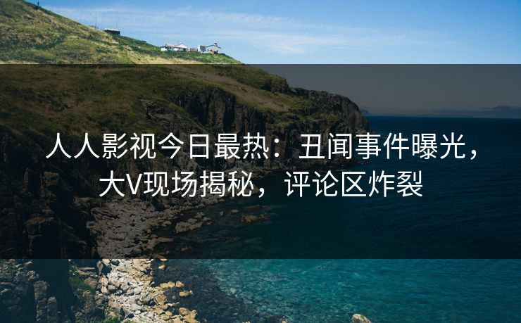 人人影视今日最热：丑闻事件曝光，大V现场揭秘，评论区炸裂