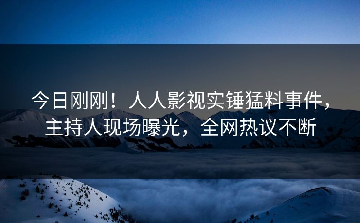 今日刚刚！人人影视实锤猛料事件，主持人现场曝光，全网热议不断