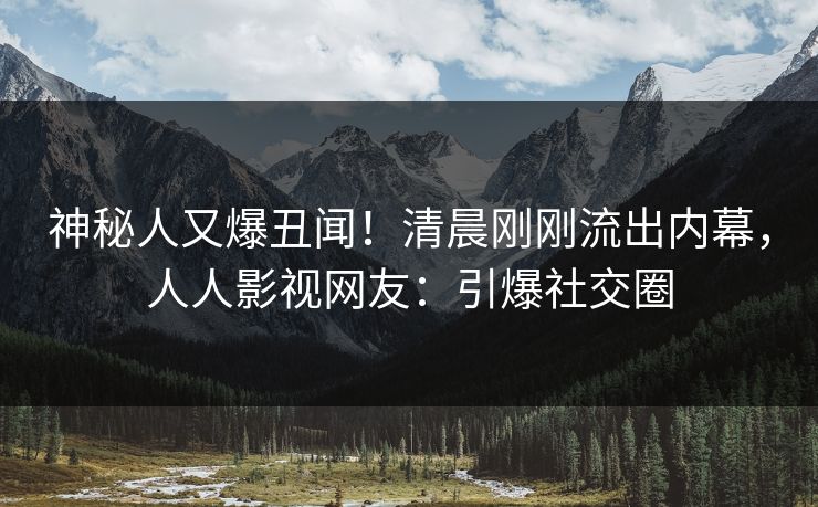神秘人又爆丑闻！清晨刚刚流出内幕，人人影视网友：引爆社交圈