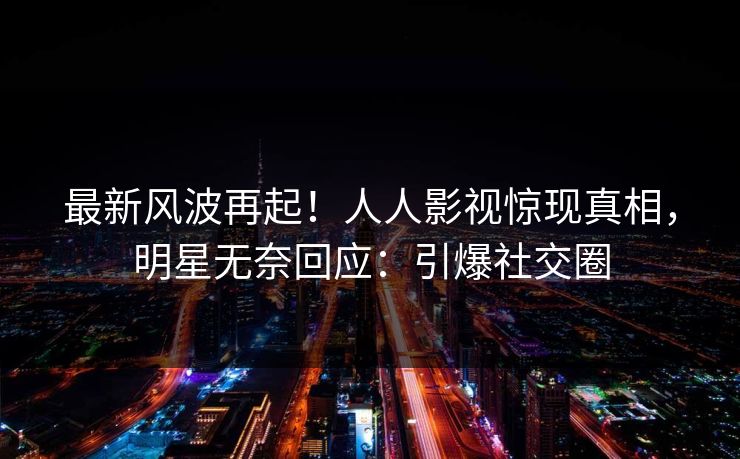 最新风波再起！人人影视惊现真相，明星无奈回应：引爆社交圈