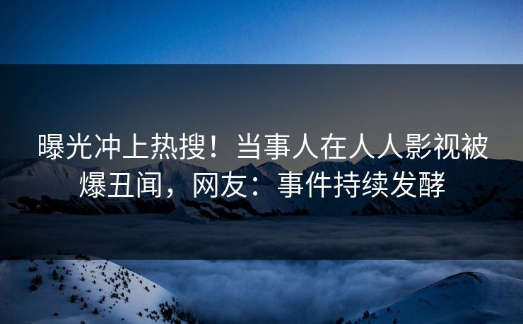 曝光冲上热搜！当事人在人人影视被爆丑闻，网友：事件持续发酵
