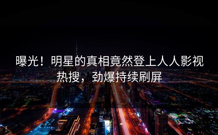 曝光！明星的真相竟然登上人人影视热搜，劲爆持续刷屏