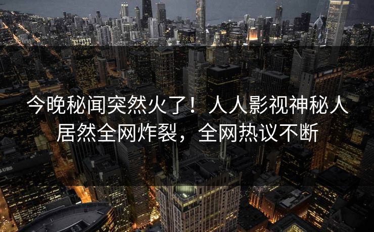 今晚秘闻突然火了！人人影视神秘人居然全网炸裂，全网热议不断