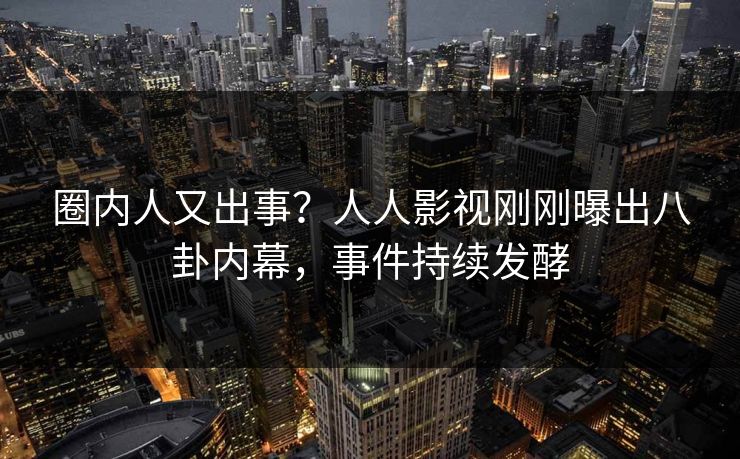 圈内人又出事？人人影视刚刚曝出八卦内幕，事件持续发酵