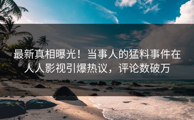 最新真相曝光！当事人的猛料事件在人人影视引爆热议，评论数破万