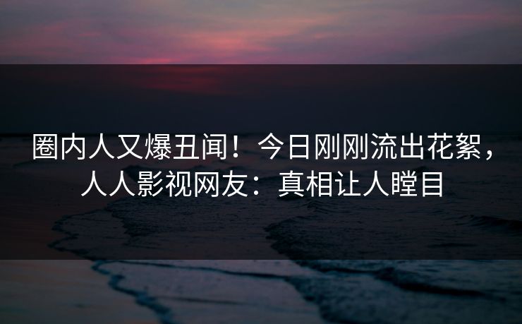 圈内人又爆丑闻！今日刚刚流出花絮，人人影视网友：真相让人瞠目