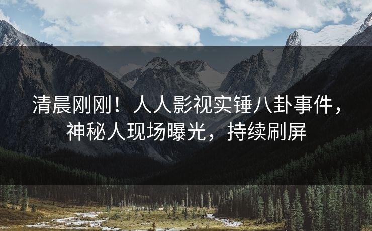 清晨刚刚！人人影视实锤八卦事件，神秘人现场曝光，持续刷屏