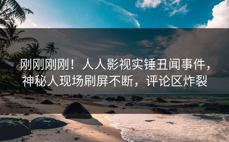 刚刚刚刚！人人影视实锤丑闻事件，神秘人现场刷屏不断，评论区炸裂