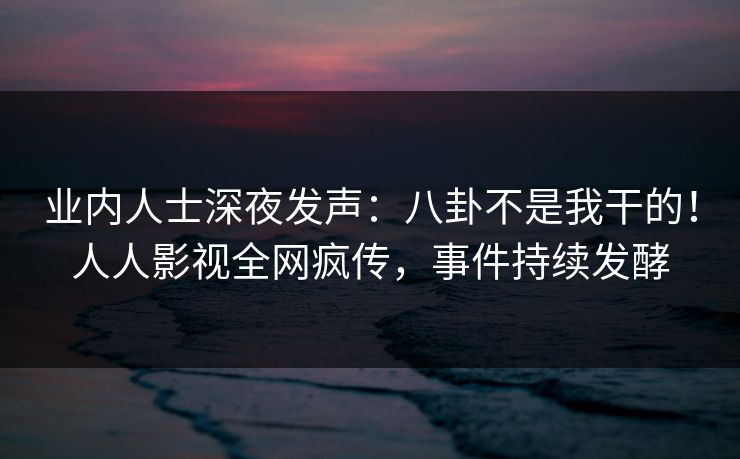业内人士深夜发声：八卦不是我干的！人人影视全网疯传，事件持续发酵