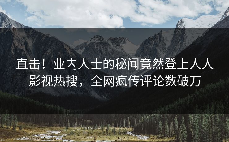 直击！业内人士的秘闻竟然登上人人影视热搜，全网疯传评论数破万