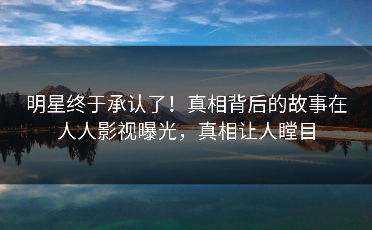 明星终于承认了！真相背后的故事在人人影视曝光，真相让人瞠目