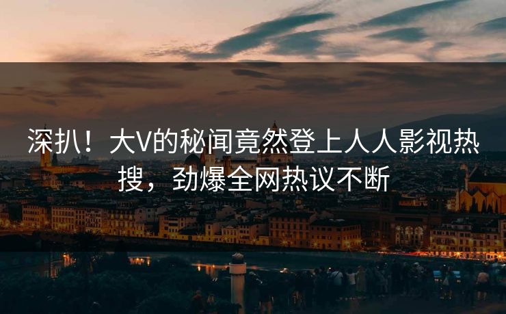 深扒！大V的秘闻竟然登上人人影视热搜，劲爆全网热议不断