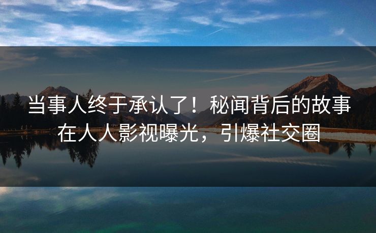 当事人终于承认了！秘闻背后的故事在人人影视曝光，引爆社交圈