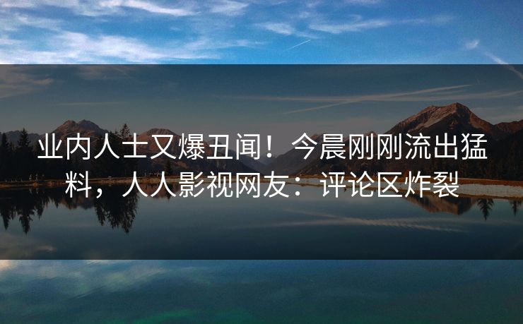 业内人士又爆丑闻！今晨刚刚流出猛料，人人影视网友：评论区炸裂
