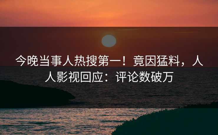 今晚当事人热搜第一！竟因猛料，人人影视回应：评论数破万