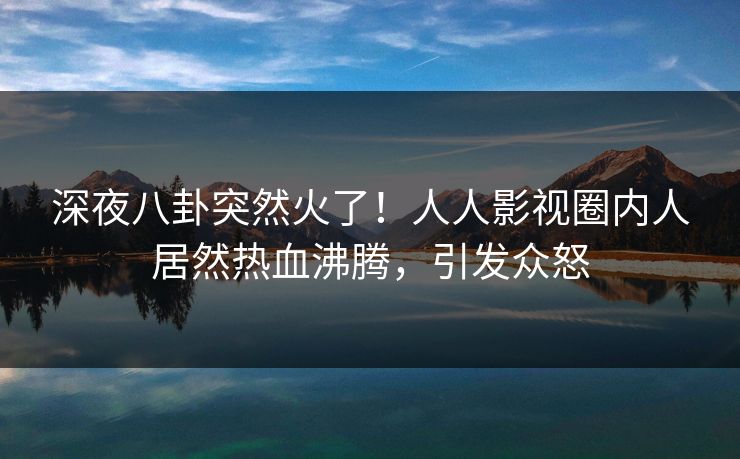 深夜八卦突然火了！人人影视圈内人居然热血沸腾，引发众怒